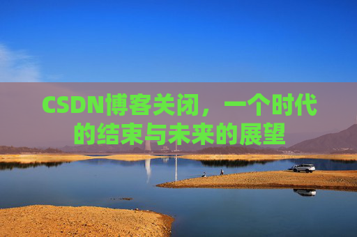 CSDN博客关闭，一个时代的结束与未来的展望